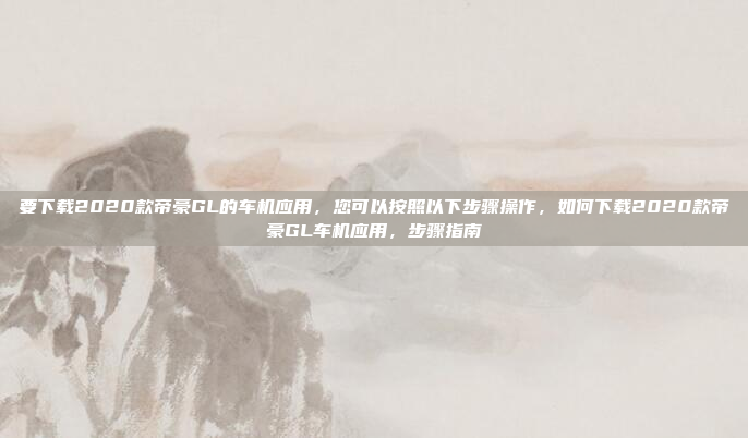 要下载2020款帝豪GL的车机应用,您可以按照以下步骤操作,如何下载2020款帝豪GL车机应用,步骤指南