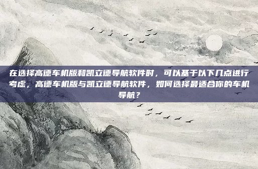 在选择高德车机版和凯立德导航软件时,可以基于以下几点进行考虑,高德车机版与凯立德导航软件,如何选择最适合你的车机导航?