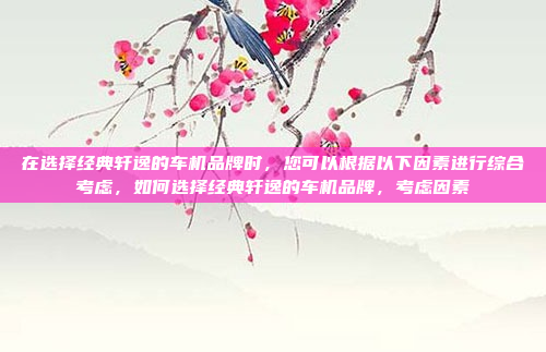 在选择经典轩逸的车机品牌时,您可以根据以下因素进行综合考虑,如何选择经典轩逸的车机品牌,考虑因素