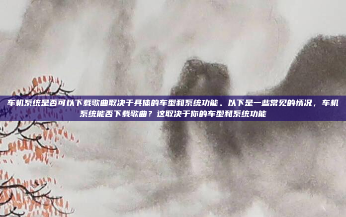 车机系统是否可以下载歌曲取决于具体的车型和系统功能。以下是一些常见的情况，车机系统能否下载歌曲？这取决于你的车型和系统功能