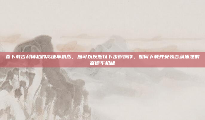 要下载吉利博越的高德车机版，您可以按照以下步骤操作，如何下载并安装吉利博越的高德车机版