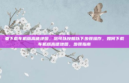 要下载车机版高德地图,您可以按照以下步骤操作,如何下载车机版高德地图,步骤指南