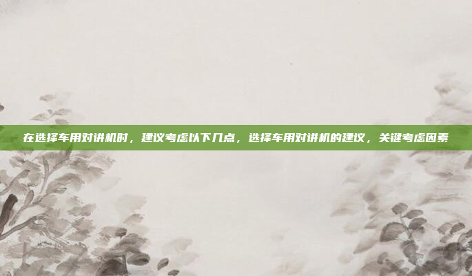 在选择车用对讲机时,建议考虑以下几点,选择车用对讲机的建议,关键考虑因素