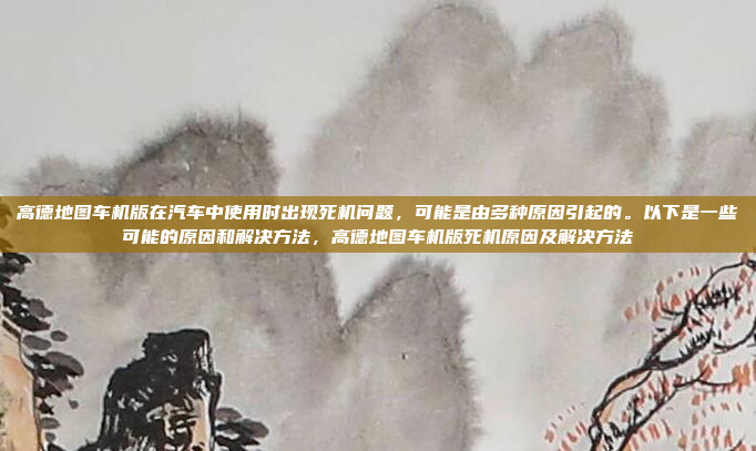 高德地图车机版在汽车中使用时出现死机问题，可能是由多种原因引起的。以下是一些可能的原因和解决方法，高德地图车机版死机原因及解决方法