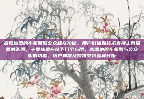 高德地图的车机版和公众版在功能、用户群体和技术支持上有显著的不同，主要体现在以下几个方面，高德地图车机版与公众版的功能、用户群体及技术支持差异分析