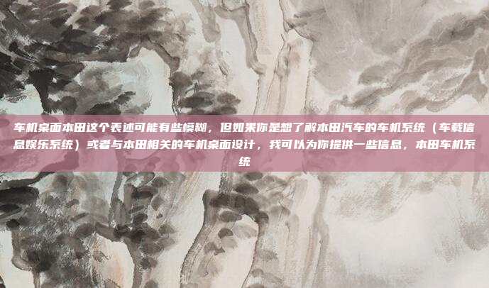 车机桌面本田这个表述可能有些模糊，但如果你是想了解本田汽车的车机系统（车载信息娱乐系统）或者与本田相关的车机桌面设计，我可以为你提供一些信息，本田车机系统