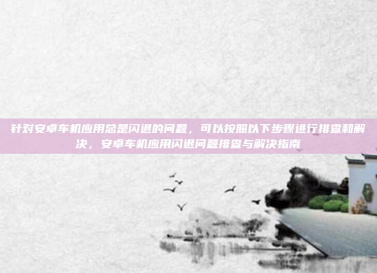 针对安卓车机应用总是闪退的问题,可以按照以下步骤进行排查和解决,安卓车机应用闪退问题排查与解决指南