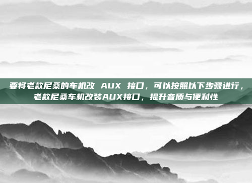 要将老款尼桑的车机改 AUX 接口,可以按照以下步骤进行,老款尼桑车机改装AUX接口,提升音质与便利性