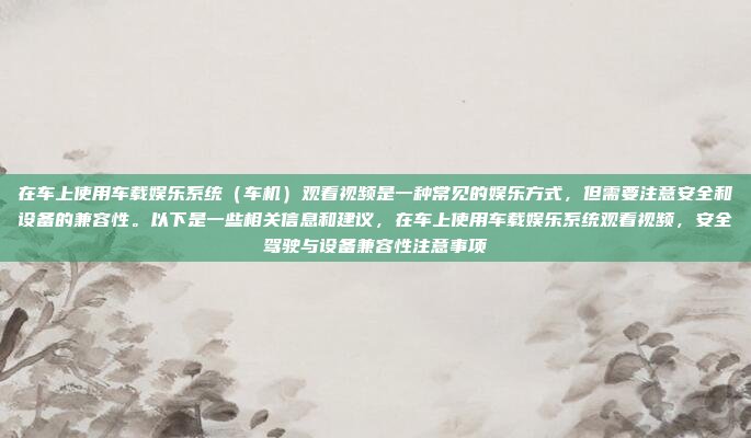 在车上使用车载娱乐系统（车机）观看视频是一种常见的娱乐方式，但需要注意安全和设备的兼容性。以下是一些相关信息和建议，在车上使用车载娱乐系统观看视频，安全驾驶与设备兼容性注意事项