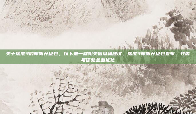 关于瑞虎3的车机升级包,以下是一些相关信息和建议,瑞虎3车机升级包发布,性能与体验全面优化