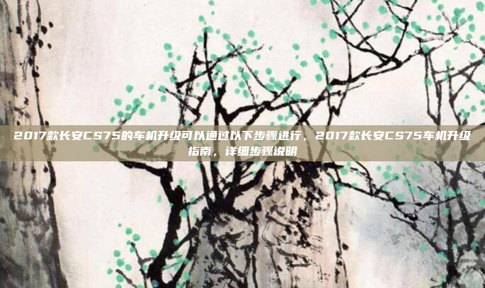2017款长安CS75的车机升级可以通过以下步骤进行,2017款长安CS75车机升级指南,详细步骤说明