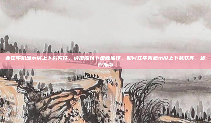 要在车机显示屏上下载软件,请按照以下步骤操作,如何在车机显示屏上下载软件,步骤指南