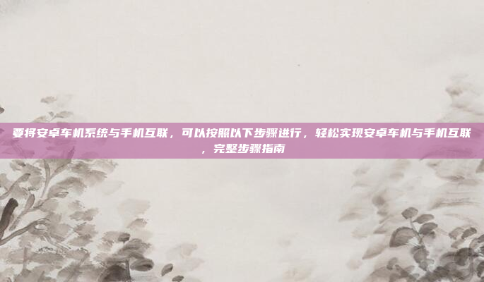 要将安卓车机系统与手机互联,可以按照以下步骤进行,轻松实现安卓车机与手机互联,完整步骤指南