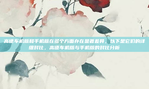 高德车机版和手机版在多个方面存在显著差异,以下是它们的详细对比,高德车机版与手机版的对比分析