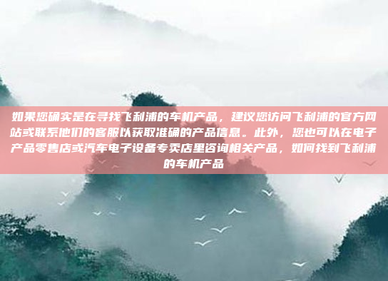 如果您确实是在寻找飞利浦的车机产品,建议您访问飞利浦的官方网站或联系他们的客服以获取准确的产品信息。此外,您也可以在电子产品零售店或汽车电子设备专卖店里咨询相关产品,如何找到飞利浦的车机产品
