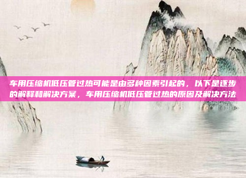 车用压缩机低压管过热可能是由多种因素引起的,以下是逐步的解释和解决方案,车用压缩机低压管过热的原因及解决方法