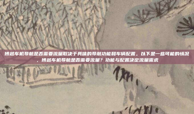 博越车机导航是否需要流量取决于具体的导航功能和车辆配置。以下是一些可能的情况,博越车机导航是否需要流量?功能与配置决定流量需求