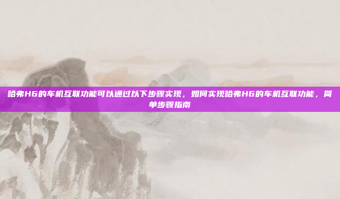 哈弗H6的车机互联功能可以通过以下步骤实现，如何实现哈弗H6的车机互联功能，简单步骤指南