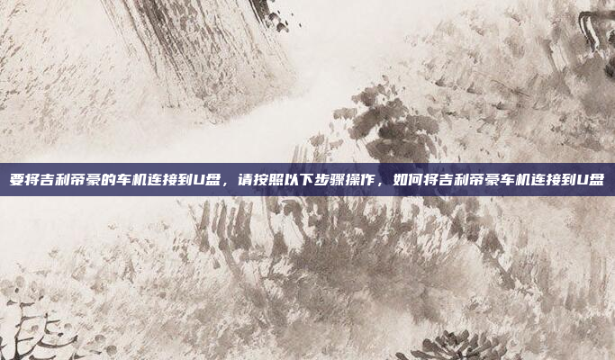 要将吉利帝豪的车机连接到U盘,请按照以下步骤操作,如何将吉利帝豪车机连接到U盘