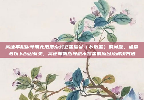 高德车机版导航无法搜索到卫星信号(不搜星)的问题,通常与以下原因有关,高德车机版导航不搜星的原因及解决方法