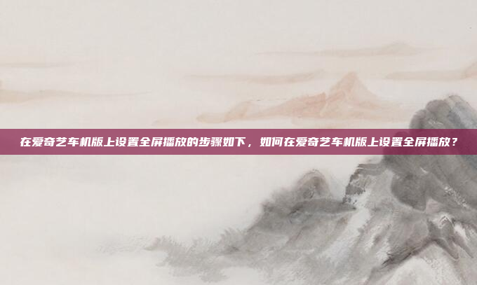 在爱奇艺车机版上设置全屏播放的步骤如下,如何在爱奇艺车机版上设置全屏播放?