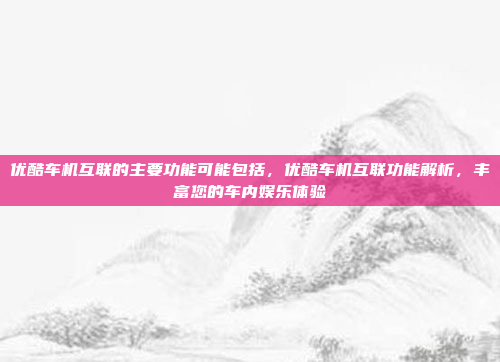 优酷车机互联的主要功能可能包括，优酷车机互联功能解析，丰富您的车内娱乐体验