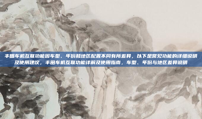 丰田车机互联功能因车型、年份和地区配置不同有所差异，以下是常见功能的详细说明及使用建议，丰田车机互联功能详解及使用指南，车型、年份与地区差异说明