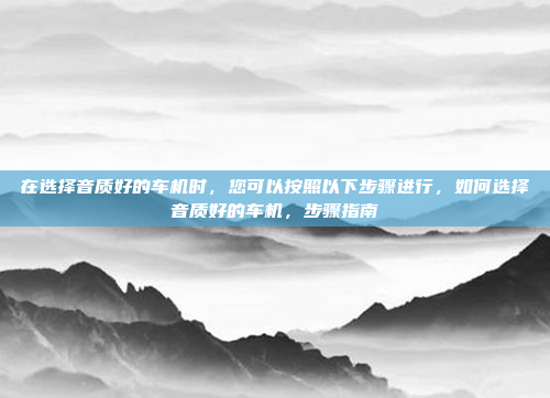 在选择音质好的车机时,您可以按照以下步骤进行,如何选择音质好的车机,步骤指南