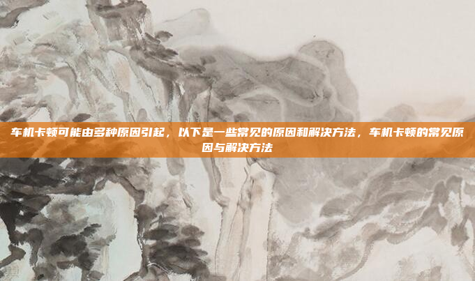 车机卡顿可能由多种原因引起,以下是一些常见的原因和解决方法,车机卡顿的常见原因与解决方法