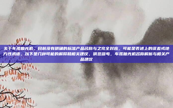 关于车孤抛光机，目前没有明确的标准产品名称与之完全对应，可能是表述上的误差或地方性术语。以下是几种可能的解释和相关建议，供您参考，车孤抛光机名称解析与相关产品建议