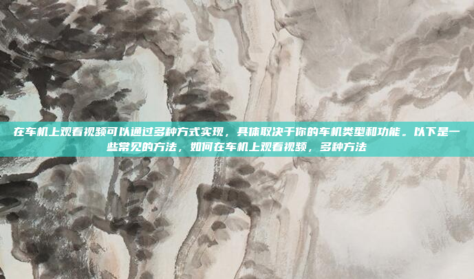 在车机上观看视频可以通过多种方式实现,具体取决于你的车机类型和功能。以下是一些常见的方法,如何在车机上观看视频,多种方法