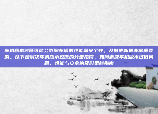 车机版本过低可能会影响车辆的性能和安全性，及时更新是非常重要的。以下是解决车机版本过低的分步指南，如何解决车机版本过低问题，性能与安全的及时更新指南