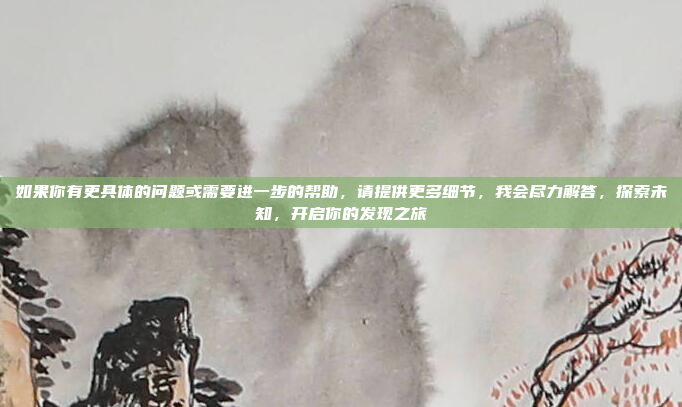 如果你有更具体的问题或需要进一步的帮助，请提供更多细节，我会尽力解答，探索未知，开启你的发现之旅