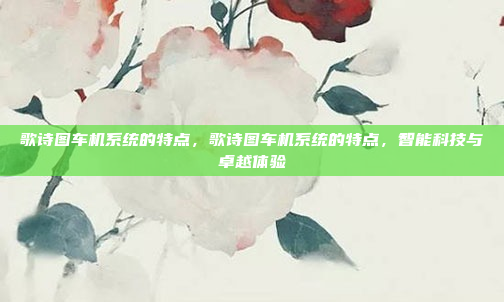 歌诗图车机系统的特点,歌诗图车机系统的特点,智能科技与卓越体验