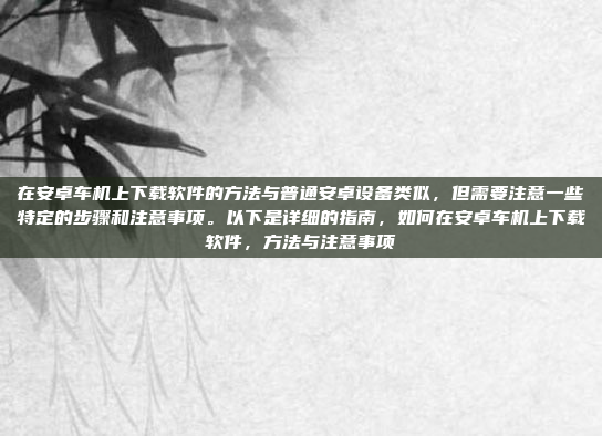 在安卓车机上下载软件的方法与普通安卓设备类似,但需要注意一些特定的步骤和注意事项。以下是详细的指南,如何在安卓车机上下载软件,方法与注意事项