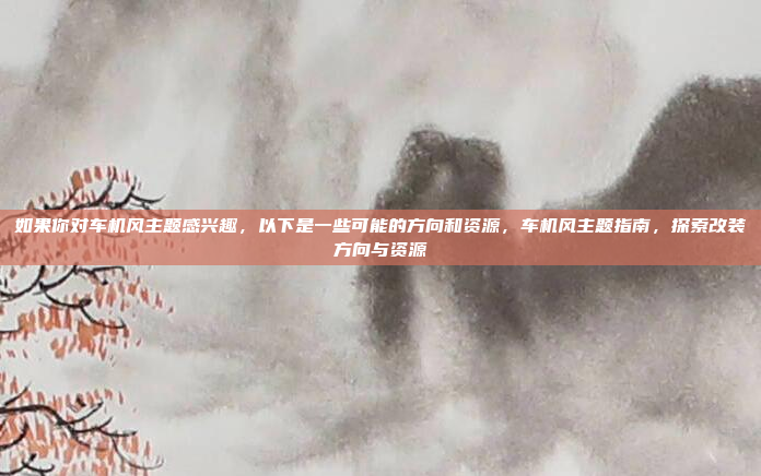 如果你对车机风主题感兴趣，以下是一些可能的方向和资源，车机风主题指南，探索改装方向与资源