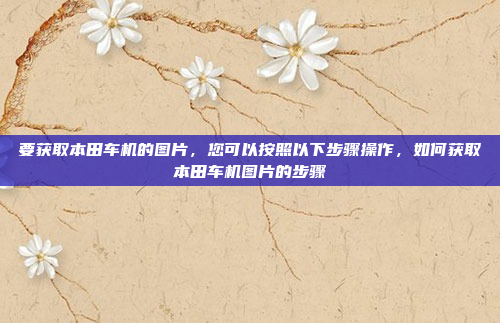要获取本田车机的图片，您可以按照以下步骤操作，如何获取本田车机图片的步骤