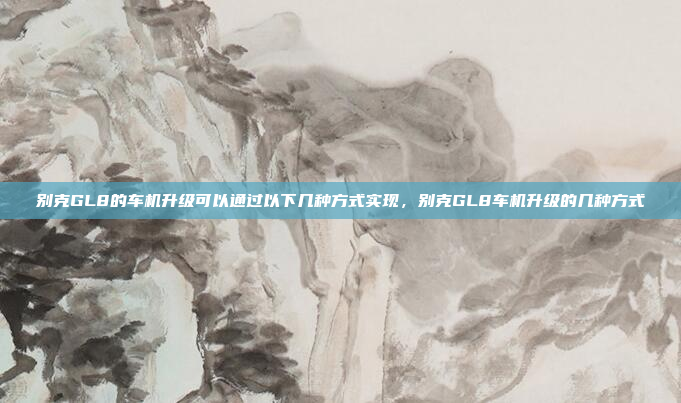 别克GL8的车机升级可以通过以下几种方式实现,别克GL8车机升级的几种方式