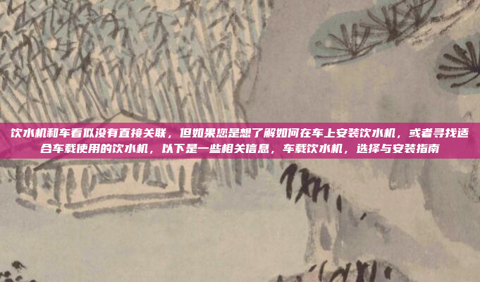 饮水机和车看似没有直接关联,但如果您是想了解如何在车上安装饮水机,或者寻找适合车载使用的饮水机,以下是一些相关信息,车载饮水机,选择与安装指南