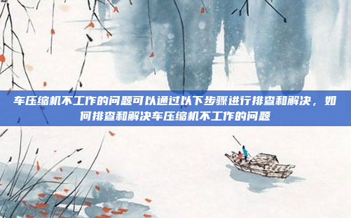 车压缩机不工作的问题可以通过以下步骤进行排查和解决,如何排查和解决车压缩机不工作的问题