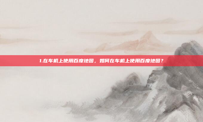 1.在车机上使用百度地图,如何在车机上使用百度地图?