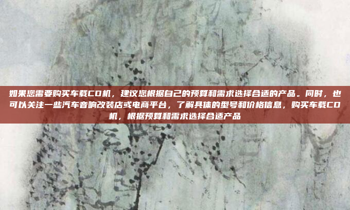如果您需要购买车载CD机,建议您根据自己的预算和需求选择合适的产品。同时,也可以关注一些汽车音响改装店或电商平台,了解具体的型号和价格信息,购买车载CD机,根据预算和需求选择合适产品