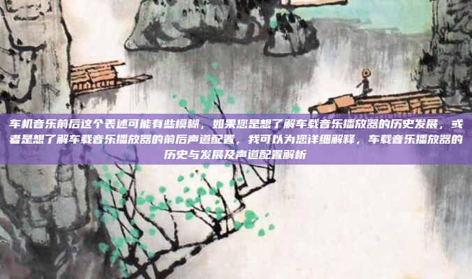 车机音乐前后这个表述可能有些模糊，如果您是想了解车载音乐播放器的历史发展，或者是想了解车载音乐播放器的前后声道配置，我可以为您详细解释，车载音乐播放器的历史与发展及声道配置解析