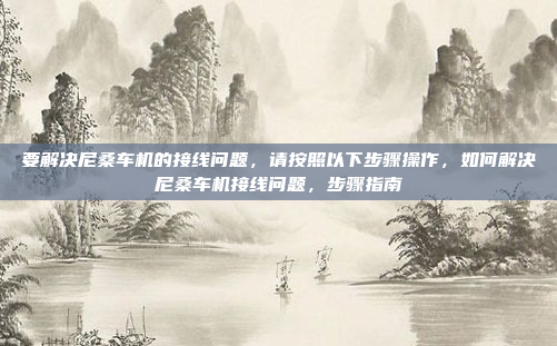 要解决尼桑车机的接线问题,请按照以下步骤操作,如何解决尼桑车机接线问题,步骤指南