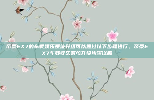 帝豪EX7的车载娱乐系统升级可以通过以下步骤进行,帝豪EX7车载娱乐系统升级步骤详解