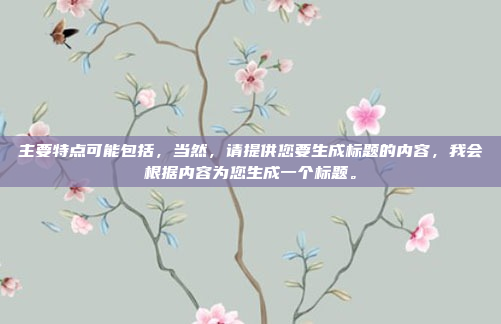主要特点可能包括,当然,请提供您要生成标题的内容,我会根据内容为您生成一个标题。