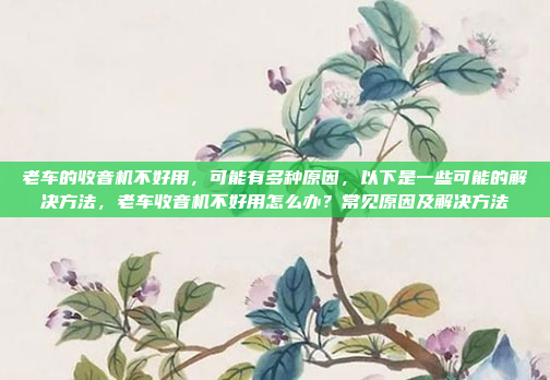 老车的收音机不好用,可能有多种原因,以下是一些可能的解决方法,老车收音机不好用怎么办?常见原因及解决方法