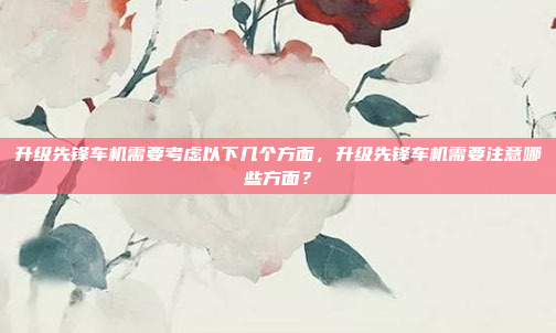 升级先锋车机需要考虑以下几个方面，升级先锋车机需要注意哪些方面？