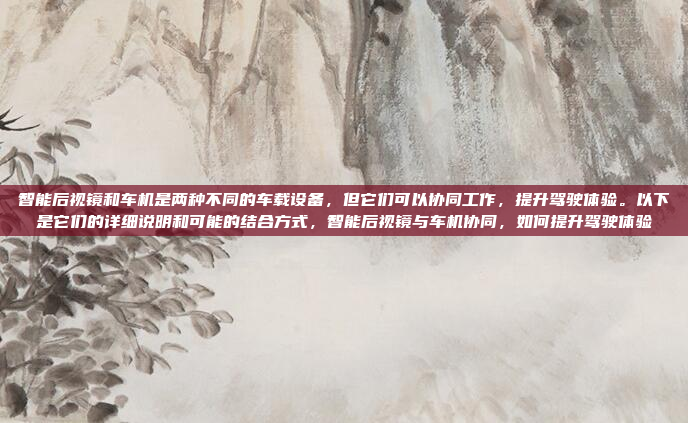 智能后视镜和车机是两种不同的车载设备，但它们可以协同工作，提升驾驶体验。以下是它们的详细说明和可能的结合方式，智能后视镜与车机协同，如何提升驾驶体验