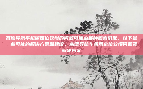 高德导航车机版定位较慢的问题可能由多种因素引起,以下是一些可能的解决方案和建议,高德导航车机版定位较慢问题及解决方案